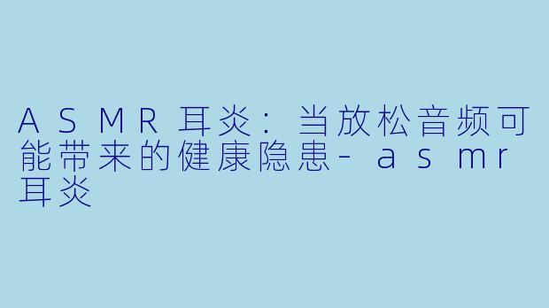 ASMR耳炎：当放松音频可能带来的健康隐患