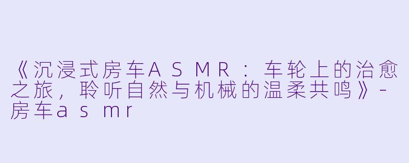 《沉浸式房车ASMR：车轮上的治愈之旅，聆听自然与机械的温柔共鸣》-房车asmr