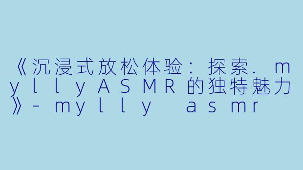 《沉浸式放松体验：探索.myllyASMR的独特魅力》-mylly asmr