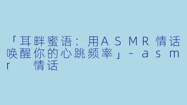 「耳畔蜜语：用ASMR情话唤醒你的心跳频率」-asmr 情话