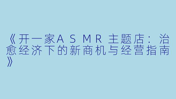 《开一家ASMR主题店：治愈经济下的新商机与经营指南》