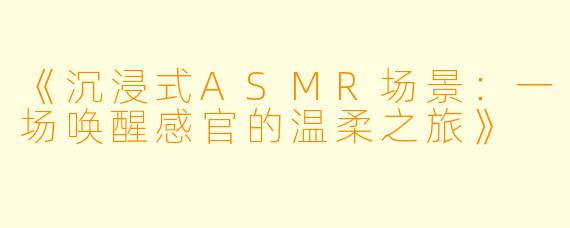 《沉浸式ASMR场景：一场唤醒感官的温柔之旅》