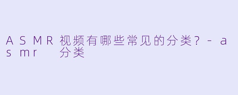 ASMR视频有哪些常见的分类?