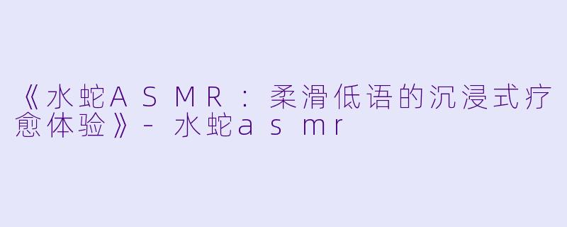 《水蛇ASMR:柔滑低语的沉浸式疗愈体验》