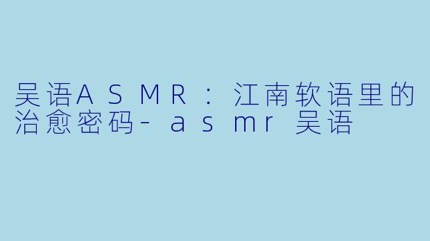 吴语ASMR：江南软语里的治愈密码-asmr吴语