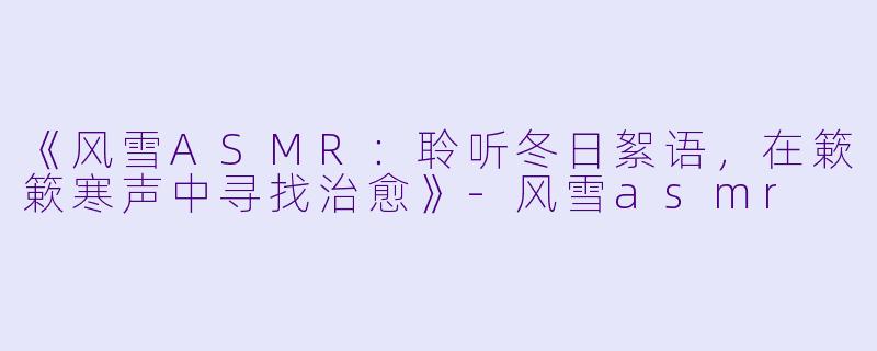《风雪ASMR：聆听冬日絮语，在簌簌寒声中寻找治愈》-风雪asmr
