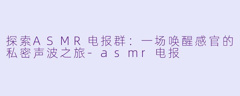 探索ASMR电报群:一场唤醒感官的私密声波之旅