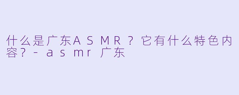 什么是广东ASMR?它有什么特色内容?