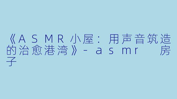 《ASMR小屋：用声音筑造的治愈港湾》-asmr 房子