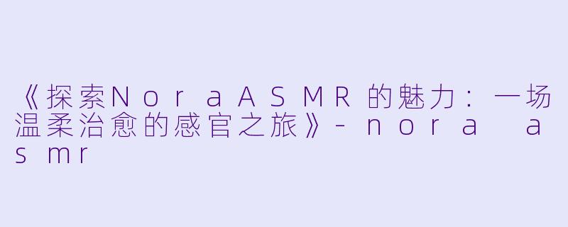 《探索NoraASMR的魅力:一场温柔治愈的感官之旅》