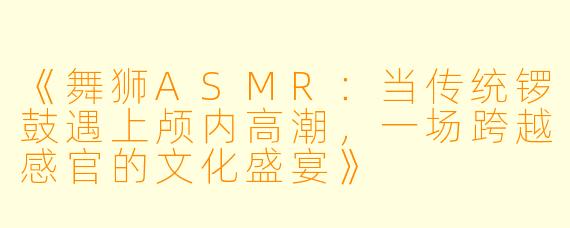 《舞狮ASMR:当传统锣鼓遇上颅内高潮,一场跨越感官的文化盛宴》