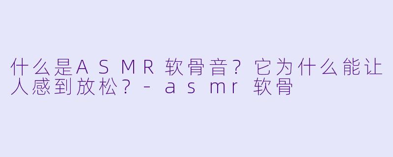 什么是ASMR软骨音?它为什么能让人感到放松?