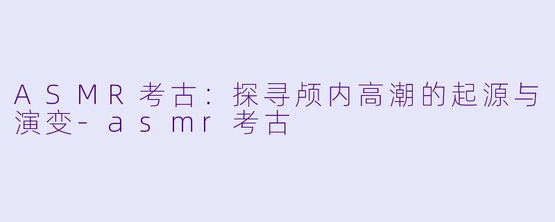 ASMR考古：探寻颅内高潮的起源与演变-asmr考古