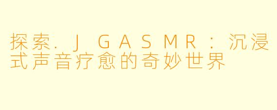 探索.JGASMR：沉浸式声音疗愈的奇妙世界