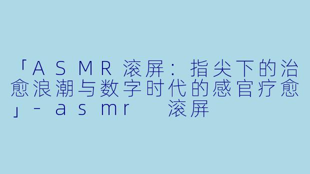 「ASMR滚屏:指尖下的治愈浪潮与数字时代的感官疗愈」