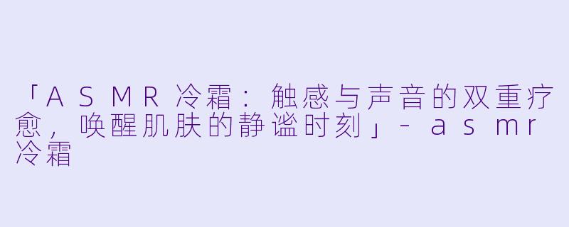 「ASMR冷霜：触感与声音的双重疗愈，唤醒肌肤的静谧时刻」-asmr冷霜