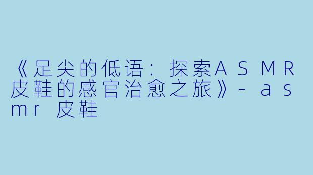 《足尖的低语:探索ASMR皮鞋的感官治愈之旅》