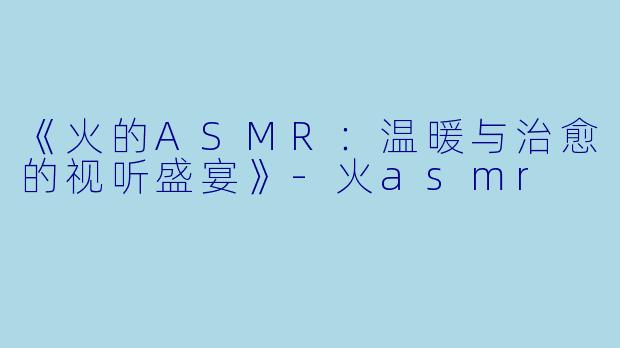《火的ASMR：温暖与治愈的视听盛宴》-火asmr