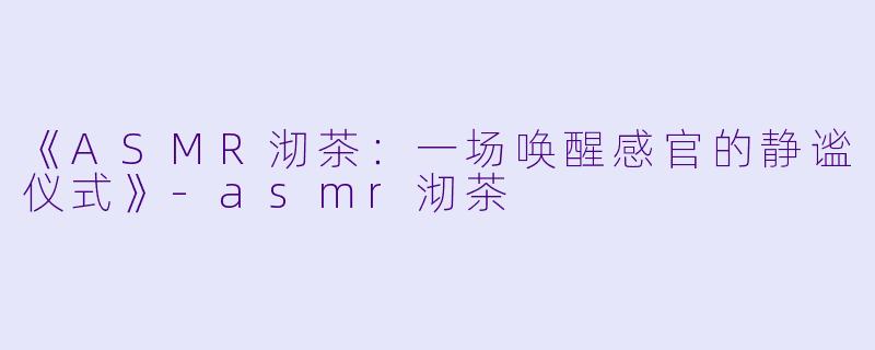 《ASMR沏茶:一场唤醒感官的静谧仪式》