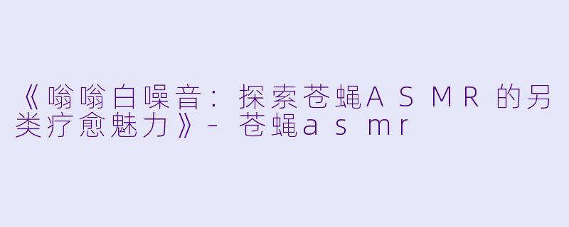 《嗡嗡白噪音：探索苍蝇ASMR的另类疗愈魅力》-苍蝇asmr