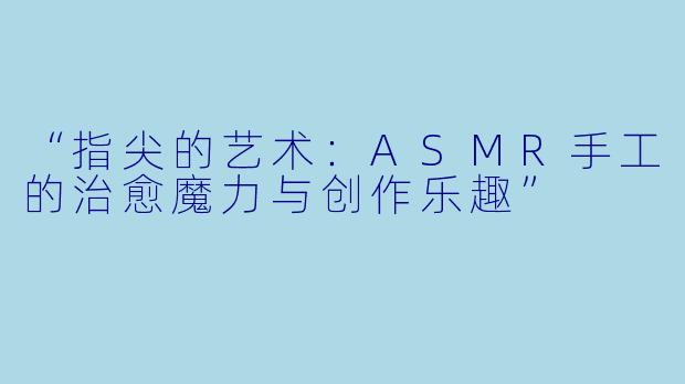 “指尖的艺术:ASMR手工的治愈魔力与创作乐趣”