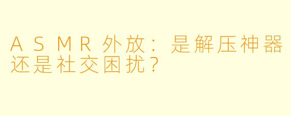 ASMR外放:是解压神器还是社交困扰?