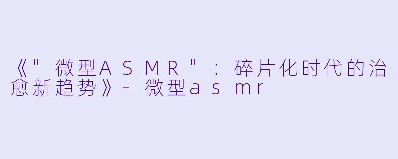 《"微型ASMR"：碎片化时代的治愈新趋势》