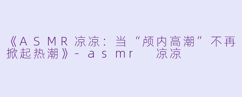 《ASMR凉凉：当“颅内高潮”不再掀起热潮》-asmr 凉凉