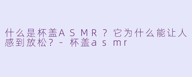 什么是杯盖ASMR？它为什么能让人感到放松？