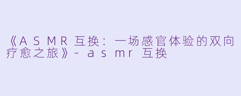 《ASMR互换：一场感官体验的双向疗愈之旅》-asmr互换