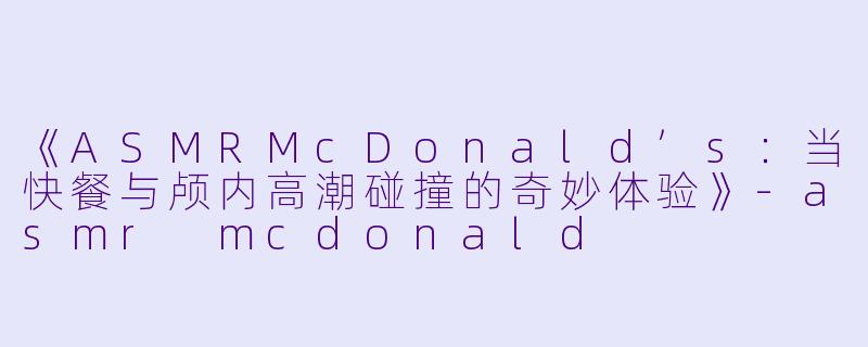 《ASMRMcDonald’s：当快餐与颅内高潮碰撞的奇妙体验》-asmr mcdonald