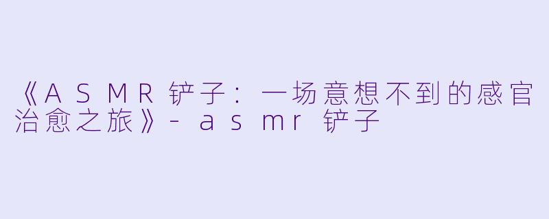 《ASMR铲子：一场意想不到的感官治愈之旅》-asmr铲子