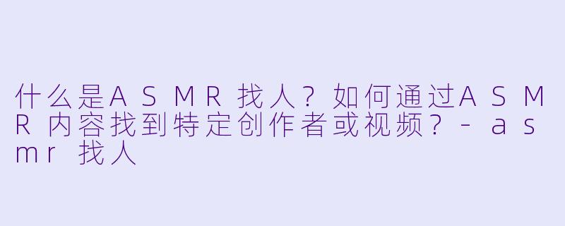 什么是ASMR找人?如何通过ASMR内容找到特定创作者或视频?