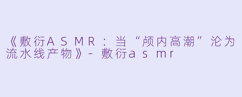 《敷衍ASMR：当“颅内高潮”沦为流水线产物》-敷衍asmr