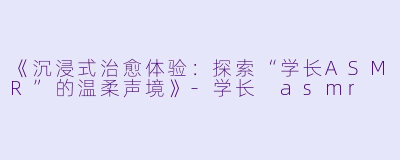 《沉浸式治愈体验:探索“学长ASMR”的温柔声境》
