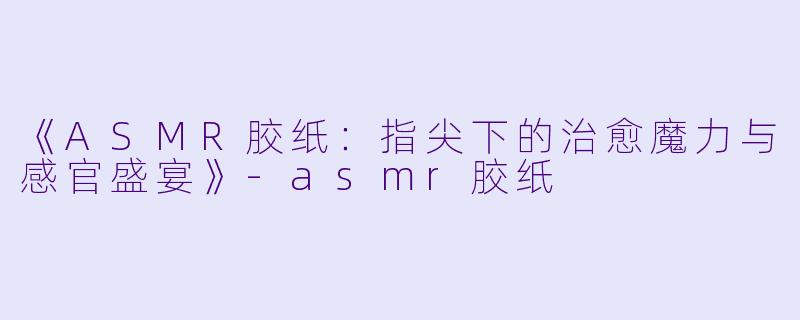 《ASMR胶纸：指尖下的治愈魔力与感官盛宴》-asmr胶纸
