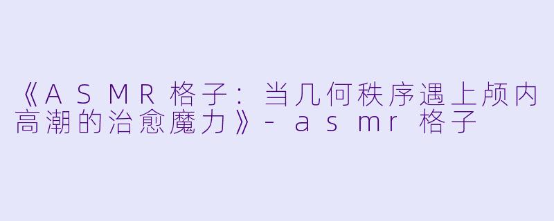 《ASMR格子：当几何秩序遇上颅内高潮的治愈魔力》-asmr格子