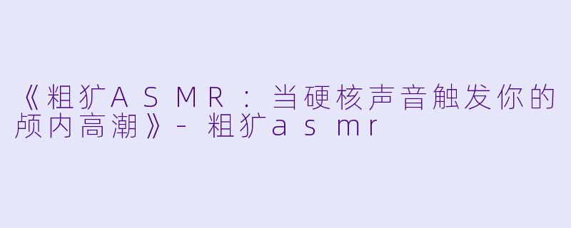 《粗犷ASMR：当硬核声音触发你的颅内高潮》-粗犷asmr