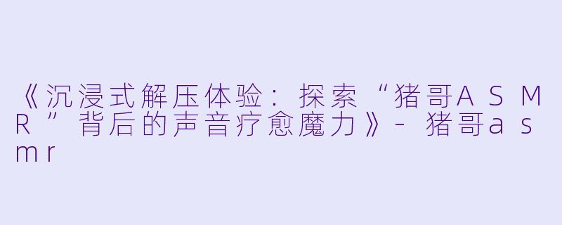 《沉浸式解压体验：探索“猪哥ASMR”背后的声音疗愈魔力》-猪哥asmr
