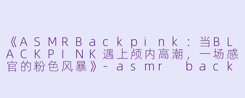 《ASMRBackpink:当BLACKPINK遇上颅内高潮,一场感官的粉色风暴》
