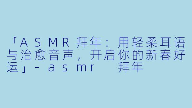 「ASMR拜年：用轻柔耳语与治愈音声，开启你的新春好运」-asmr 拜年