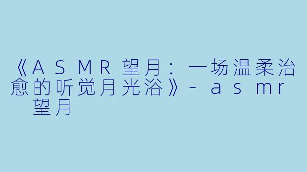 《ASMR望月：一场温柔治愈的听觉月光浴》-asmr 望月