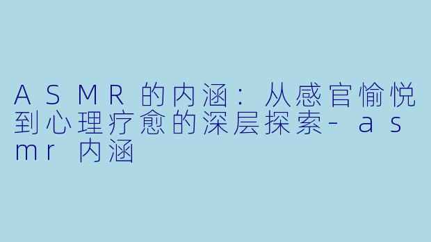 ASMR的内涵：从感官愉悦到心理疗愈的深层探索-asmr内涵