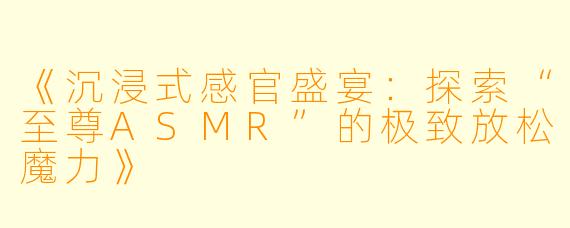 《沉浸式感官盛宴：探索“至尊ASMR”的极致放松魔力》