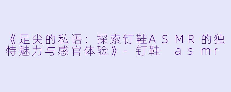 《足尖的私语：探索钉鞋ASMR的独特魅力与感官体验》-钉鞋 asmr