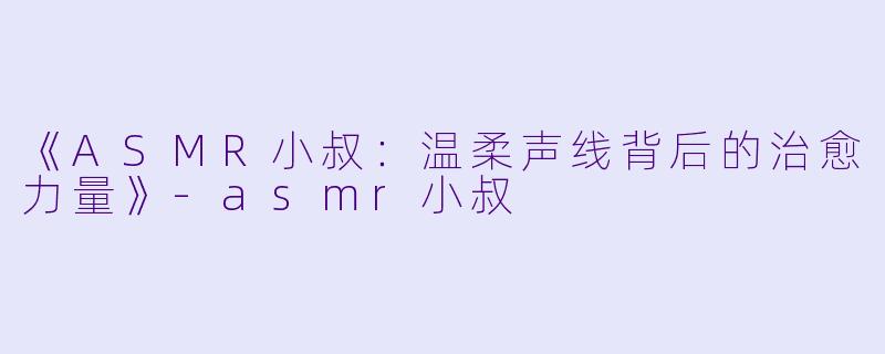 《ASMR小叔：温柔声线背后的治愈力量》-asmr小叔