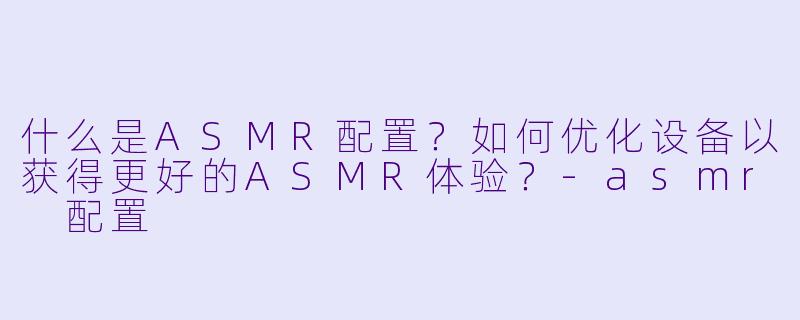 什么是ASMR配置？如何优化设备以获得更好的ASMR体验？-asmr 配置