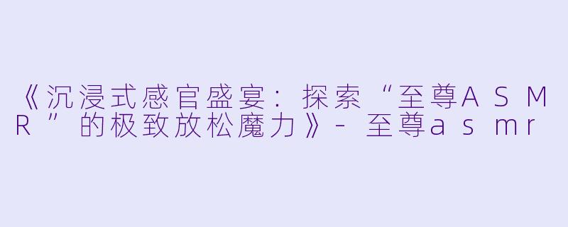 《沉浸式感官盛宴：探索“至尊ASMR”的极致放松魔力》-至尊asmr