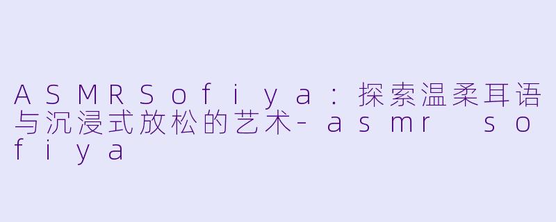 ASMRSofiya：探索温柔耳语与沉浸式放松的艺术-asmr sofiya