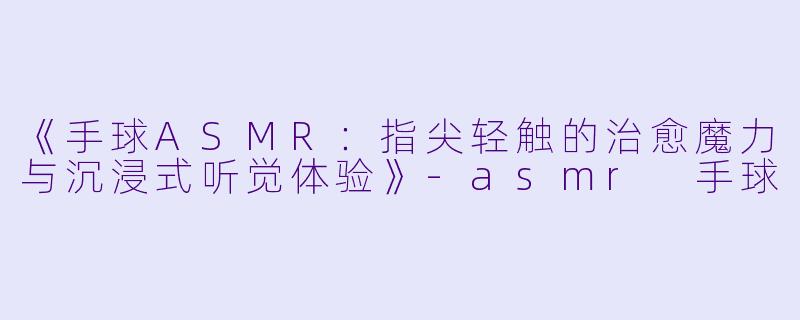 《手球ASMR：指尖轻触的治愈魔力与沉浸式听觉体验》-asmr 手球